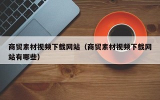 东平商贸素材视频下载网站（商贸素材视频下载网站有哪些）