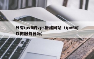 东平只有ipv6的vps搭建网站（ipv6可以做服务器吗）