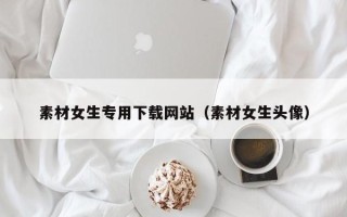 东平素材女生专用下载网站（素材女生头像）